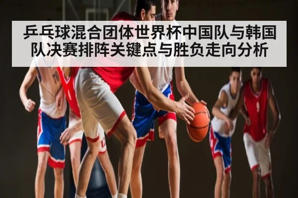 乒乓球混合团体世界杯中国队与韩国队决赛排阵关键点与胜负走向分析